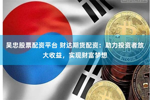 吴忠股票配资平台 财达期货配资：助力投资者放大收益，实现财富梦想