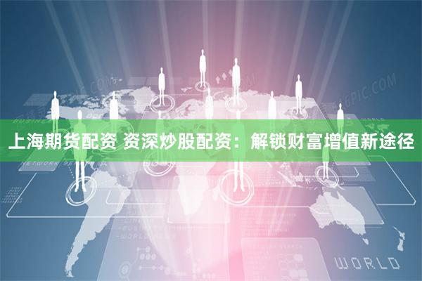上海期货配资 资深炒股配资：解锁财富增值新途径