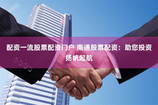 配资一流股票配资门户 南通股票配资：助您投资扬帆起航