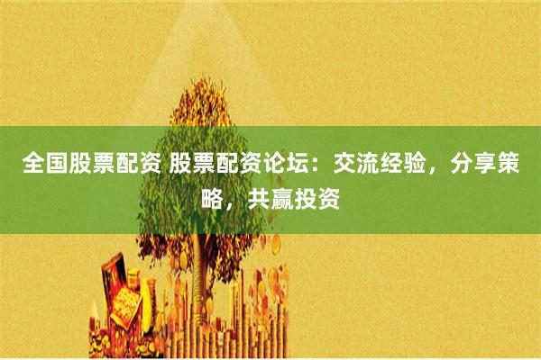 全国股票配资 股票配资论坛：交流经验，分享策略，共赢投资