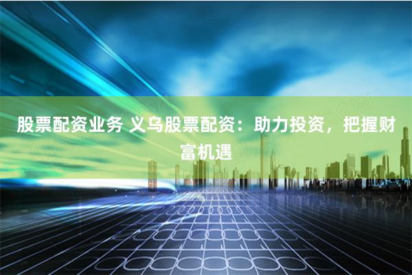 股票配资业务 义乌股票配资：助力投资，把握财富机遇