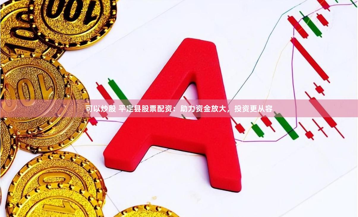 可以炒股 平定县股票配资：助力资金放大，投资更从容