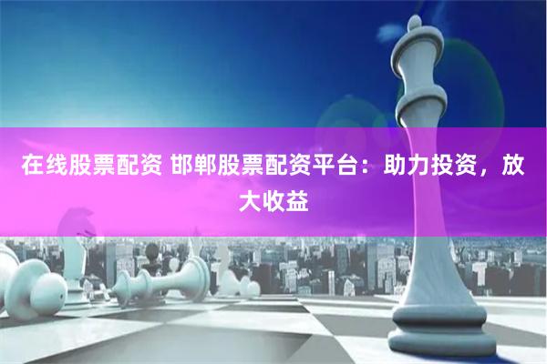 在线股票配资 邯郸股票配资平台：助力投资，放大收益