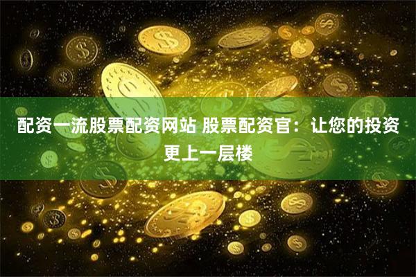 配资一流股票配资网站 股票配资官：让您的投资更上一层楼