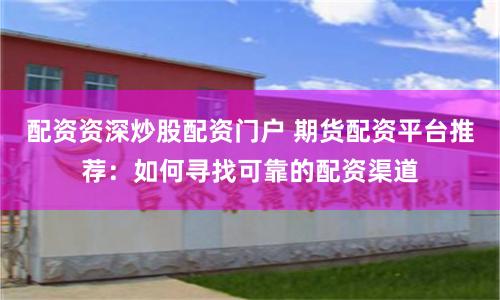配资资深炒股配资门户 期货配资平台推荐：如何寻找可靠的配资渠道