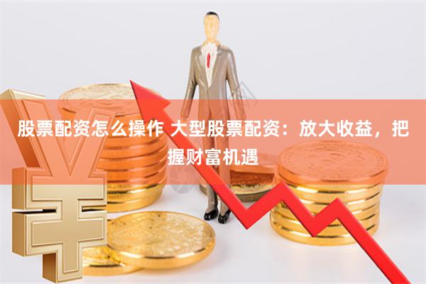 股票配资怎么操作 大型股票配资：放大收益，把握财富机遇