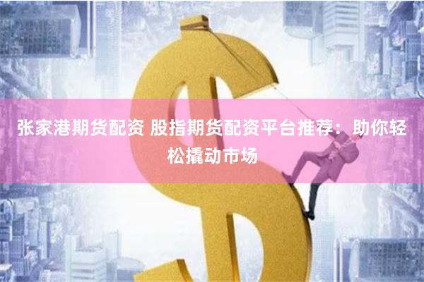 张家港期货配资 股指期货配资平台推荐：助你轻松撬动市场