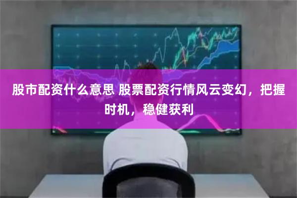 股市配资什么意思 股票配资行情风云变幻，把握时机，稳健获利