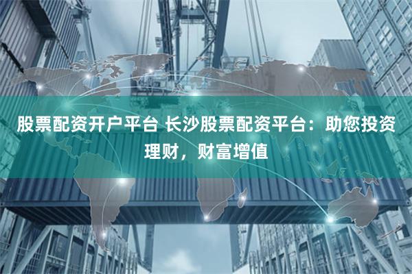 股票配资开户平台 长沙股票配资平台：助您投资理财，财富增值