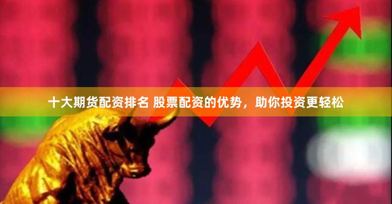 十大期货配资排名 股票配资的优势，助你投资更轻松