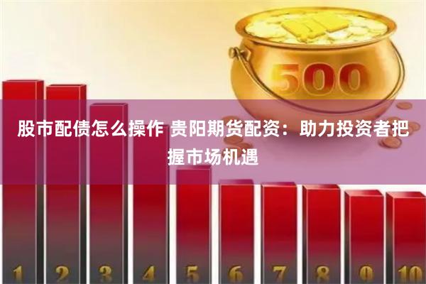 股市配债怎么操作 贵阳期货配资：助力投资者把握市场机遇
