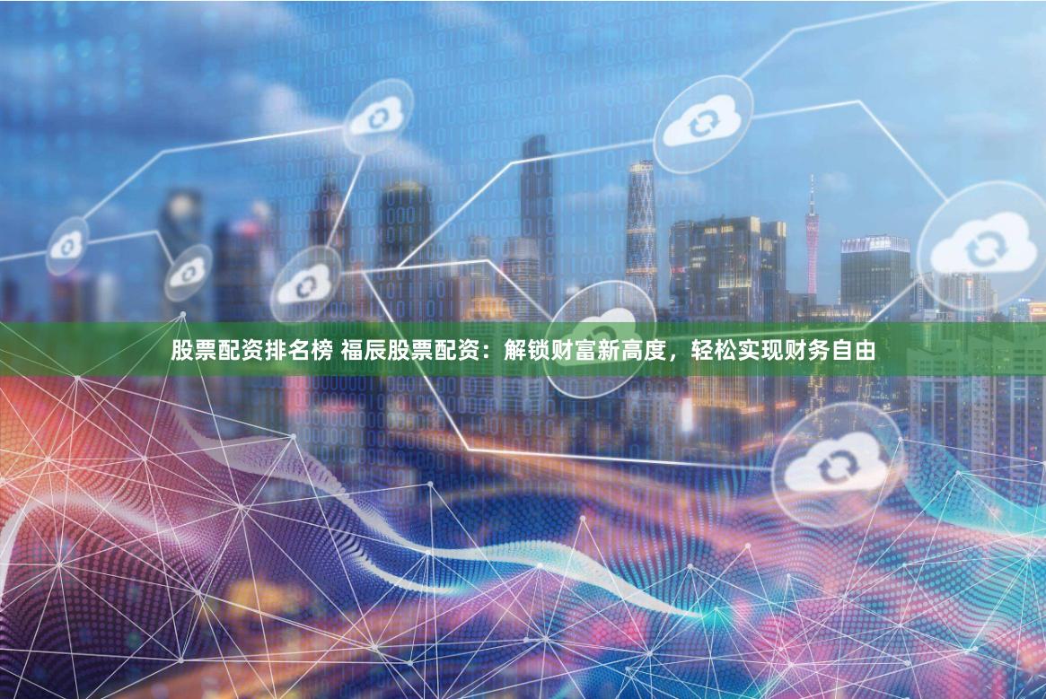 股票配资排名榜 福辰股票配资：解锁财富新高度，轻松实现财务自由