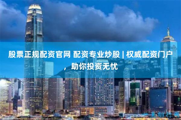 股票正规配资官网 配资专业炒股 | 权威配资门户，助你投资无忧