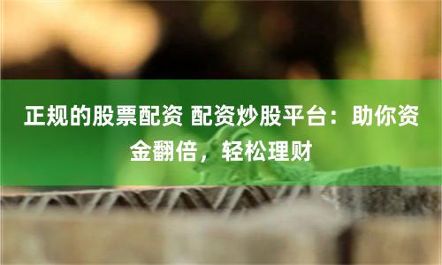 正规的股票配资 配资炒股平台：助你资金翻倍，轻松理财