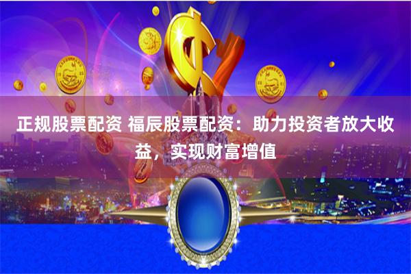 正规股票配资 福辰股票配资：助力投资者放大收益，实现财富增值