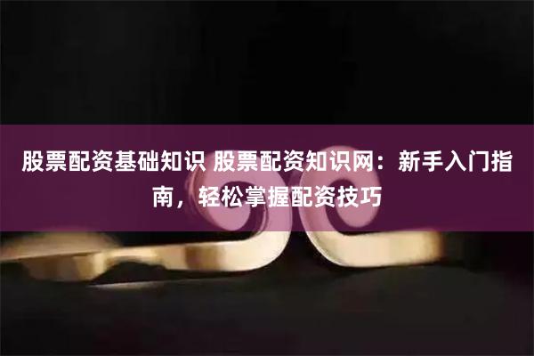 股票配资基础知识 股票配资知识网：新手入门指南，轻松掌握配资技巧