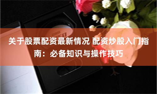 关于股票配资最新情况 配资炒股入门指南：必备知识与操作技巧