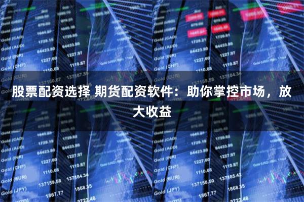 股票配资选择 期货配资软件：助你掌控市场，放大收益