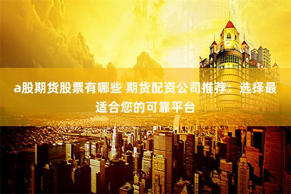 a股期货股票有哪些 期货配资公司推荐：选择最适合您的可靠平台