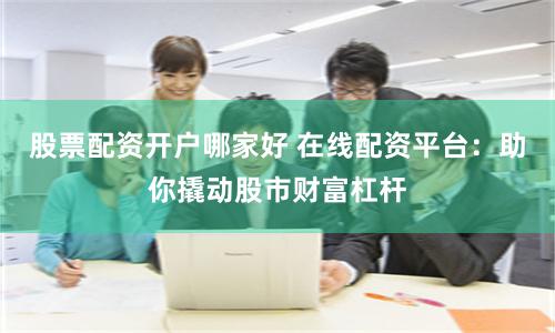 股票配资开户哪家好 在线配资平台：助你撬动股市财富杠杆