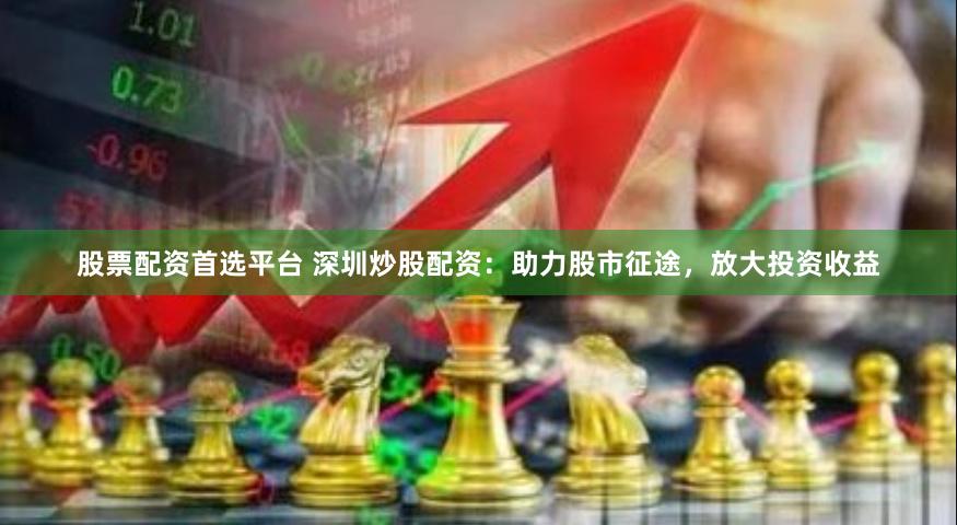 股票配资首选平台 深圳炒股配资：助力股市征途，放大投资收益