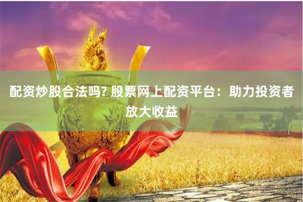 配资炒股合法吗? 股票网上配资平台：助力投资者放大收益