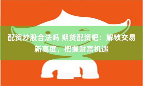 配资炒股合法吗 期货配资吧：解锁交易新高度，把握财富机遇