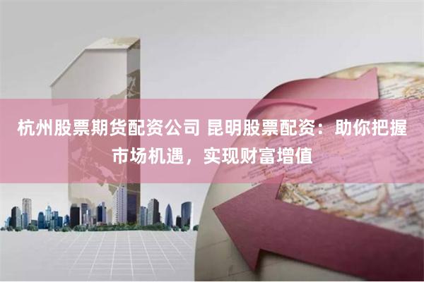 杭州股票期货配资公司 昆明股票配资：助你把握市场机遇，实现财富增值