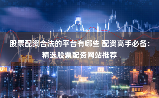 股票配资合法的平台有哪些 配资高手必备：精选股票配资网站推荐